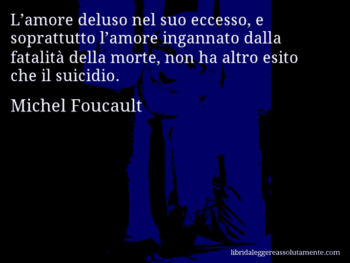 Aforisma di Michel Foucault : L’amore deluso nel suo eccesso, e soprattutto l’amore ingannato dalla fatalità della morte, non ha altro esito che il suicidio.