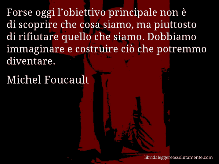 Aforisma di Michel Foucault : Forse oggi l’obiettivo principale non è di scoprire che cosa siamo, ma piuttosto di rifiutare quello che siamo. Dobbiamo immaginare e costruire ciò che potremmo diventare.