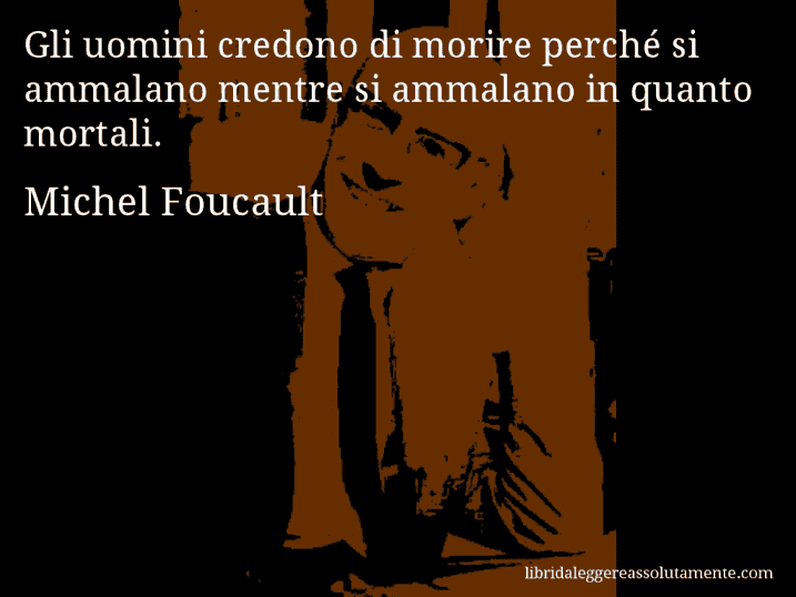Aforisma di Michel Foucault : Gli uomini credono di morire perché si ammalano mentre si ammalano in quanto mortali.
