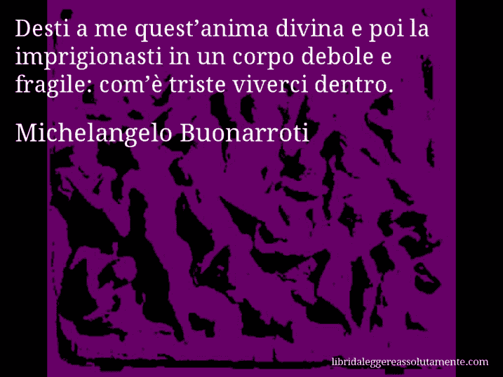 Aforisma di Michelangelo Buonarroti : Desti a me quest’anima divina e poi la imprigionasti in un corpo debole e fragile: com’è triste viverci dentro.