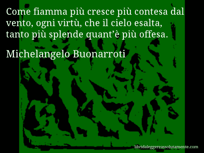 Aforisma di Michelangelo Buonarroti : Come fiamma più cresce più contesa dal vento, ogni virtù, che il cielo esalta, tanto più splende quant’è più offesa.