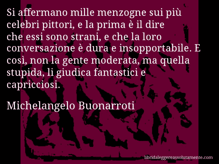 Aforisma di Michelangelo Buonarroti : Si affermano mille menzogne sui più celebri pittori, e la prima è il dire che essi sono strani, e che la loro conversazione è dura e insopportabile. E così, non la gente moderata, ma quella stupida, li giudica fantastici e capricciosi.