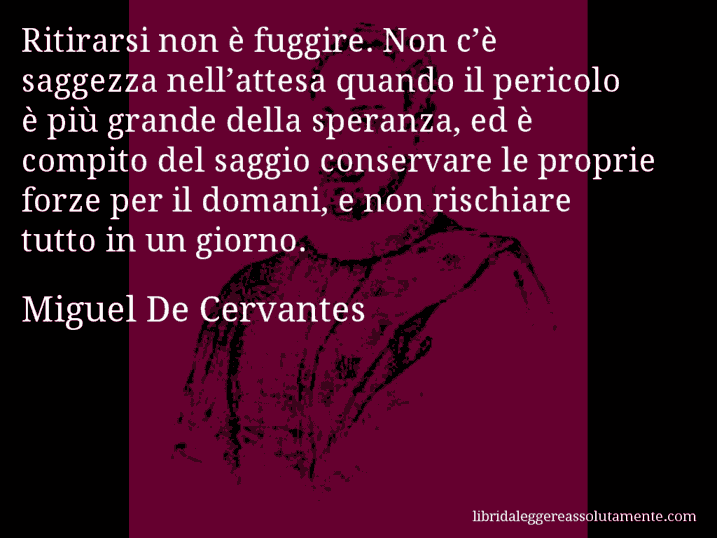 Aforisma di Miguel De Cervantes : Ritirarsi non è fuggire. Non c’è saggezza nell’attesa quando il pericolo è più grande della speranza, ed è compito del saggio conservare le proprie forze per il domani, e non rischiare tutto in un giorno.