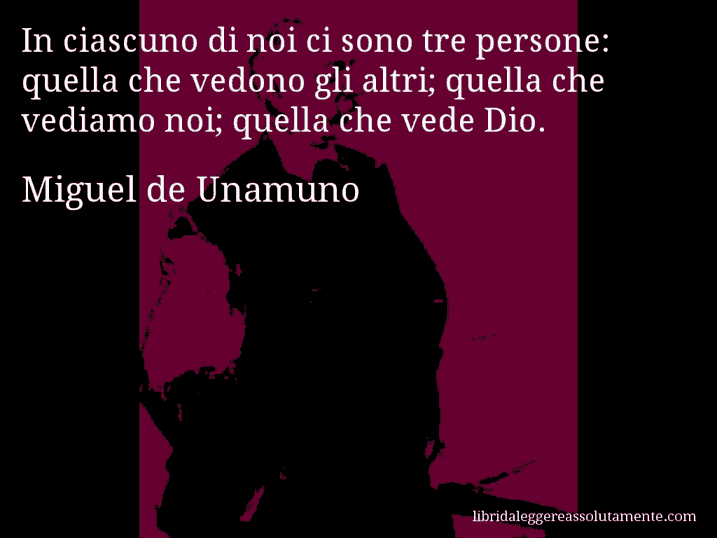 Aforisma di Miguel de Unamuno : In ciascuno di noi ci sono tre persone: quella che vedono gli altri; quella che vediamo noi; quella che vede Dio.