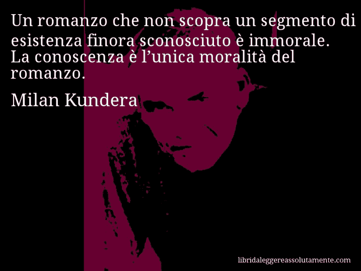 Aforisma di Milan Kundera : Un romanzo che non scopra un segmento di esistenza finora sconosciuto è immorale. La conoscenza è l’unica moralità del romanzo.