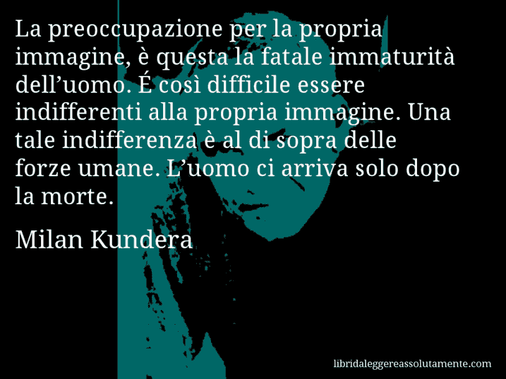 Aforisma di Milan Kundera : La preoccupazione per la propria immagine, è questa la fatale immaturità dell’uomo. É così difficile essere indifferenti alla propria immagine. Una tale indifferenza è al di sopra delle forze umane. L’uomo ci arriva solo dopo la morte.