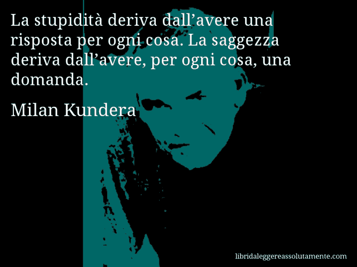 Aforisma di Milan Kundera : La stupidità deriva dall’avere una risposta per ogni cosa. La saggezza deriva dall’avere, per ogni cosa, una domanda.