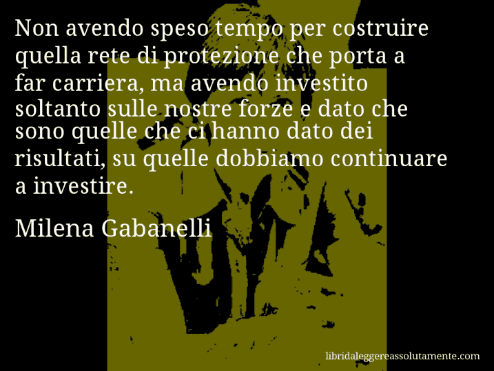 Aforisma di Milena Gabanelli : Non avendo speso tempo per costruire quella rete di protezione che porta a far carriera, ma avendo investito soltanto sulle nostre forze e dato che sono quelle che ci hanno dato dei risultati, su quelle dobbiamo continuare a investire.