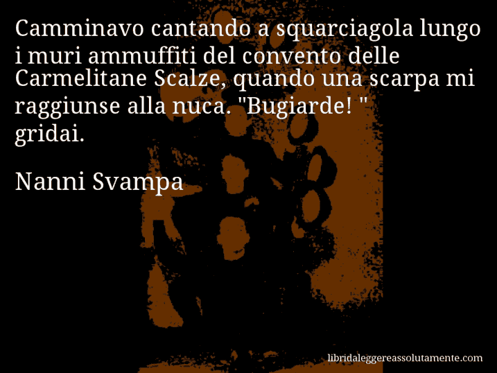 Aforisma di Nanni Svampa : Camminavo cantando a squarciagola lungo i muri ammuffiti del convento delle Carmelitane Scalze, quando una scarpa mi raggiunse alla nuca. 