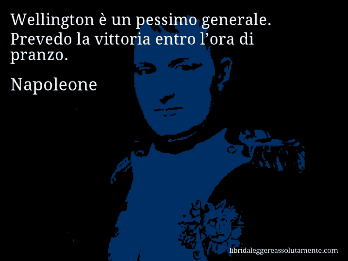 Aforisma di Napoleone : Wellington è un pessimo generale. Prevedo la vittoria entro l’ora di pranzo.