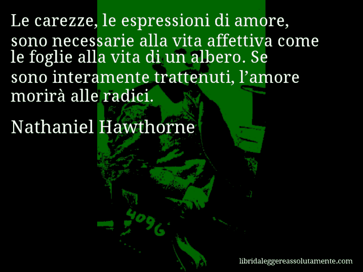 Aforisma di Nathaniel Hawthorne : Le carezze, le espressioni di amore, sono necessarie alla vita affettiva come le foglie alla vita di un albero. Se sono interamente trattenuti, l’amore morirà alle radici.