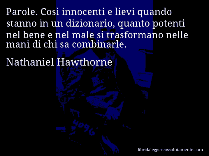 Aforisma di Nathaniel Hawthorne : Parole. Così innocenti e lievi quando stanno in un dizionario, quanto potenti nel bene e nel male si trasformano nelle mani di chi sa combinarle.