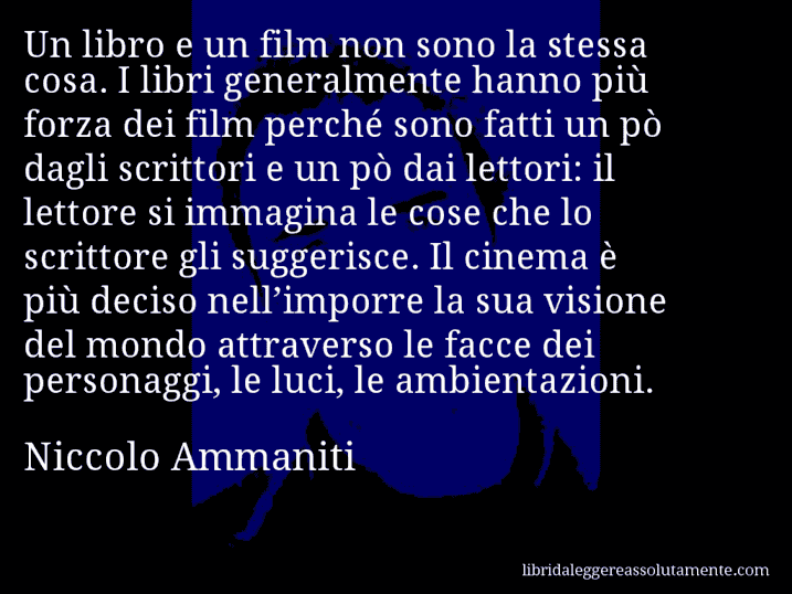 Aforisma di Niccolo Ammaniti : Un libro e un film non sono la stessa cosa. I libri generalmente hanno più forza dei film perché sono fatti un pò dagli scrittori e un pò dai lettori: il lettore si immagina le cose che lo scrittore gli suggerisce. Il cinema è più deciso nell’imporre la sua visione del mondo attraverso le facce dei personaggi, le luci, le ambientazioni.