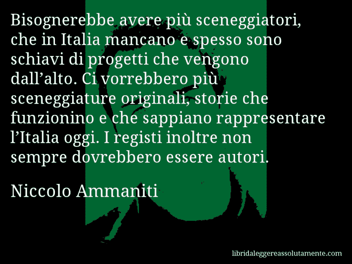 Aforisma di Niccolo Ammaniti : Bisognerebbe avere più sceneggiatori, che in Italia mancano e spesso sono schiavi di progetti che vengono dall’alto. Ci vorrebbero più sceneggiature originali, storie che funzionino e che sappiano rappresentare l’Italia oggi. I registi inoltre non sempre dovrebbero essere autori.