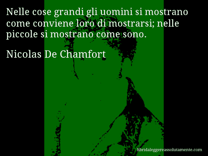 Aforisma di Nicolas De Chamfort : Nelle cose grandi gli uomini si mostrano come conviene loro di mostrarsi; nelle piccole si mostrano come sono.