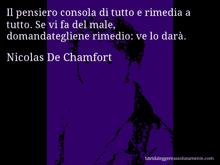 Aforisma di Nicolas De Chamfort : Il pensiero consola di tutto e rimedia a tutto. Se vi fa del male, domandategliene rimedio: ve lo darà.