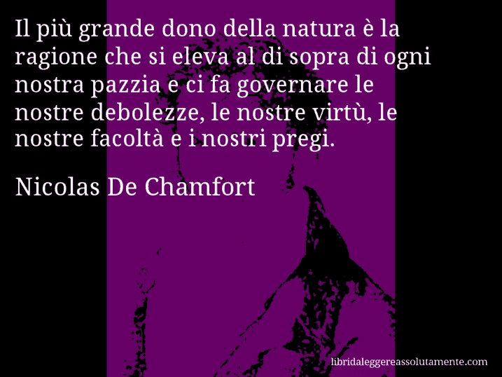 Aforisma di Nicolas De Chamfort : Il più grande dono della natura è la ragione che si eleva al di sopra di ogni nostra pazzia e ci fa governare le nostre debolezze, le nostre virtù, le nostre facoltà e i nostri pregi.