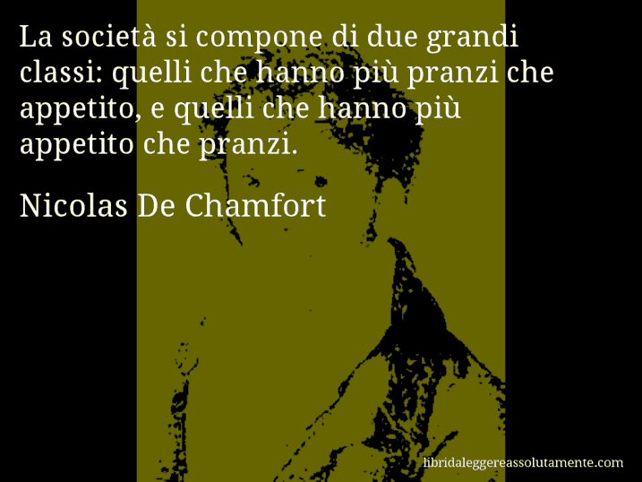 Aforisma di Nicolas De Chamfort : La società si compone di due grandi classi: quelli che hanno più pranzi che appetito, e quelli che hanno più appetito che pranzi.