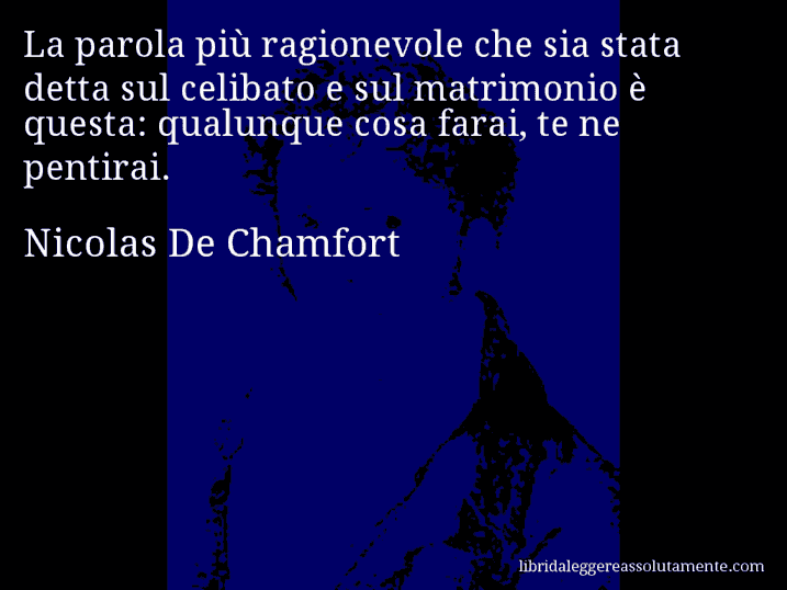 Aforisma di Nicolas De Chamfort : La parola più ragionevole che sia stata detta sul celibato e sul matrimonio è questa: qualunque cosa farai, te ne pentirai.