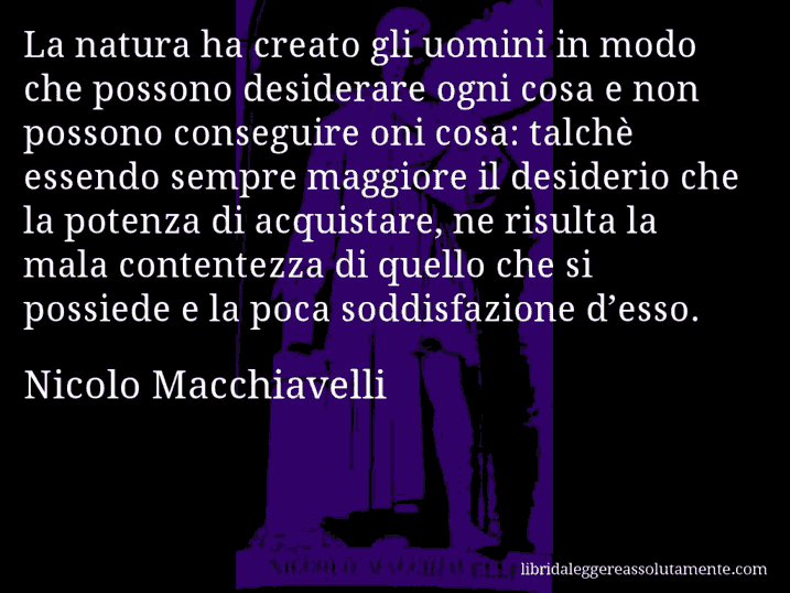 Aforisma di Nicolo Macchiavelli : La natura ha creato gli uomini in modo che possono desiderare ogni cosa e non possono conseguire oni cosa: talchè essendo sempre maggiore il desiderio che la potenza di acquistare, ne risulta la mala contentezza di quello che si possiede e la poca soddisfazione d’esso.