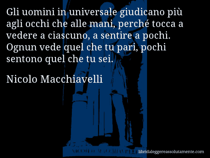 Aforisma di Nicolo Macchiavelli : Gli uomini in universale giudicano più agli occhi che alle mani, perché tocca a vedere a ciascuno, a sentire a pochi. Ognun vede quel che tu pari, pochi sentono quel che tu sei.