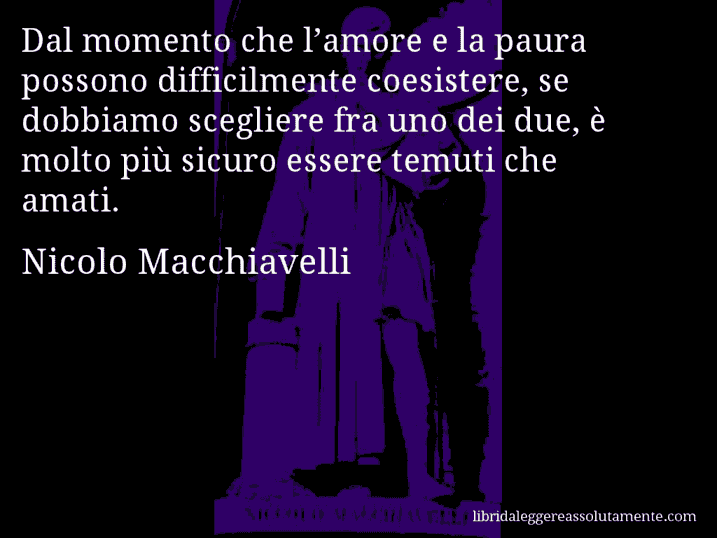 Aforisma di Nicolo Macchiavelli : Dal momento che l’amore e la paura possono difficilmente coesistere, se dobbiamo scegliere fra uno dei due, è molto più sicuro essere temuti che amati.