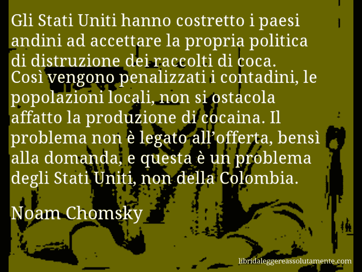 Aforisma di Noam Chomsky : Gli Stati Uniti hanno costretto i paesi andini ad accettare la propria politica di distruzione dei raccolti di coca. Così vengono penalizzati i contadini, le popolazioni locali, non si ostacola affatto la produzione di cocaina. Il problema non è legato all’offerta, bensì alla domanda, e questa è un problema degli Stati Uniti, non della Colombia.