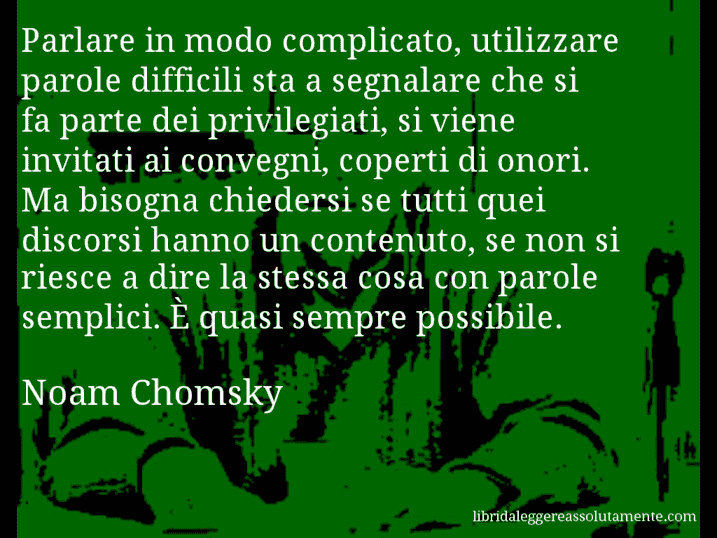 Aforisma di Noam Chomsky : Parlare in modo complicato, utilizzare parole difficili sta a segnalare che si fa parte dei privilegiati, si viene invitati ai convegni, coperti di onori. Ma bisogna chiedersi se tutti quei discorsi hanno un contenuto, se non si riesce a dire la stessa cosa con parole semplici. È quasi sempre possibile.