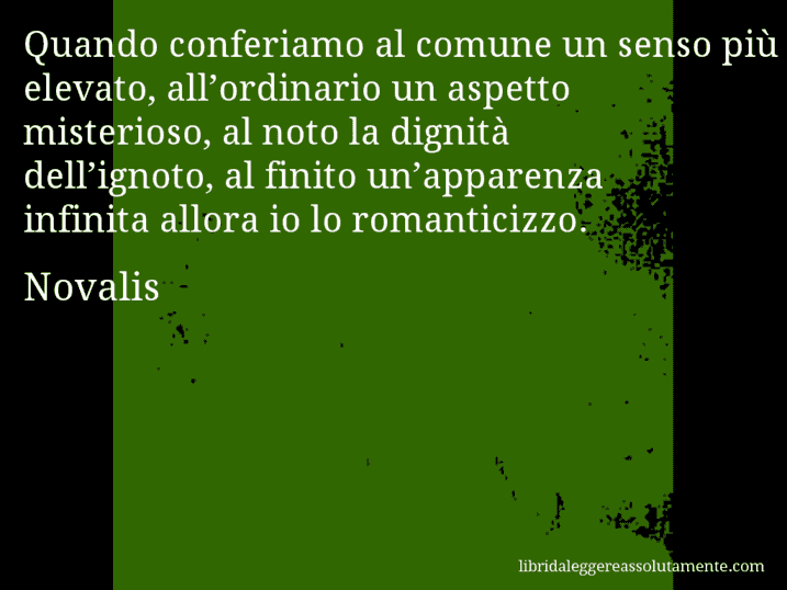 Aforisma di Novalis : Quando conferiamo al comune un senso più elevato, all’ordinario un aspetto misterioso, al noto la dignità dell’ignoto, al finito un’apparenza infinita allora io lo romanticizzo.