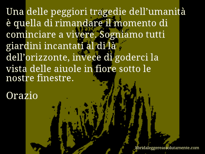 Aforisma di Orazio : Una delle peggiori tragedie dell’umanità è quella di rimandare il momento di cominciare a vivere. Sogniamo tutti giardini incantati al di là dell’orizzonte, invece di goderci la vista delle aiuole in fiore sotto le nostre finestre.