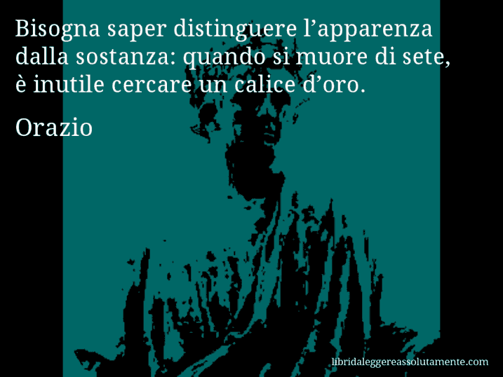 Aforisma di Orazio : Bisogna saper distinguere l’apparenza dalla sostanza: quando si muore di sete, è inutile cercare un calice d’oro.