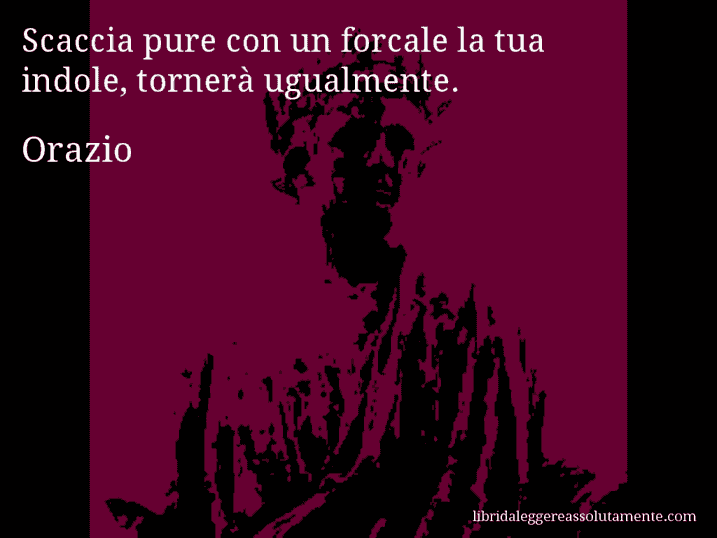 Aforisma di Orazio : Scaccia pure con un forcale la tua indole, tornerà ugualmente.