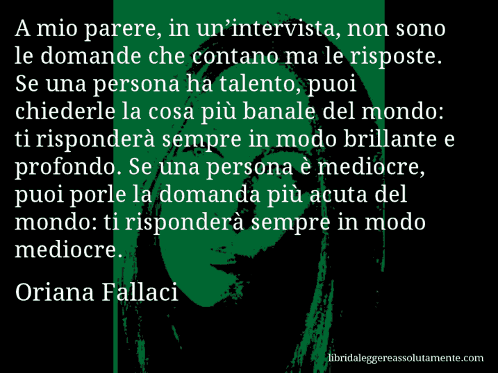 Aforisma di Oriana Fallaci : A mio parere, in un’intervista, non sono le domande che contano ma le risposte. Se una persona ha talento, puoi chiederle la cosa più banale del mondo: ti risponderà sempre in modo brillante e profondo. Se una persona è mediocre, puoi porle la domanda più acuta del mondo: ti risponderà sempre in modo mediocre.
