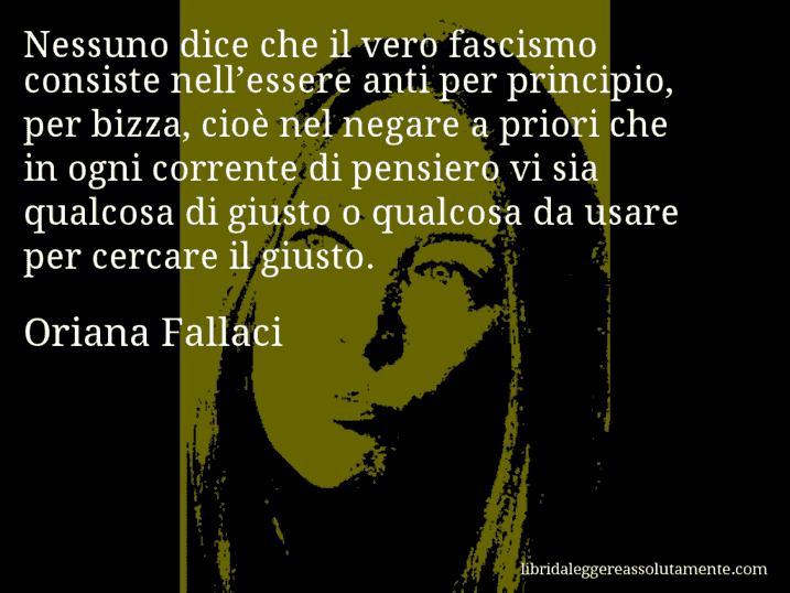 Aforisma di Oriana Fallaci : Nessuno dice che il vero fascismo consiste nell’essere anti per principio, per bizza, cioè nel negare a priori che in ogni corrente di pensiero vi sia qualcosa di giusto o qualcosa da usare per cercare il giusto.