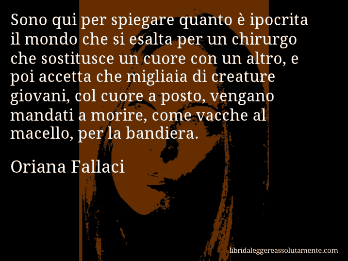 Aforisma di Oriana Fallaci : Sono qui per spiegare quanto è ipocrita il mondo che si esalta per un chirurgo che sostitusce un cuore con un altro, e poi accetta che migliaia di creature giovani, col cuore a posto, vengano mandati a morire, come vacche al macello, per la bandiera.