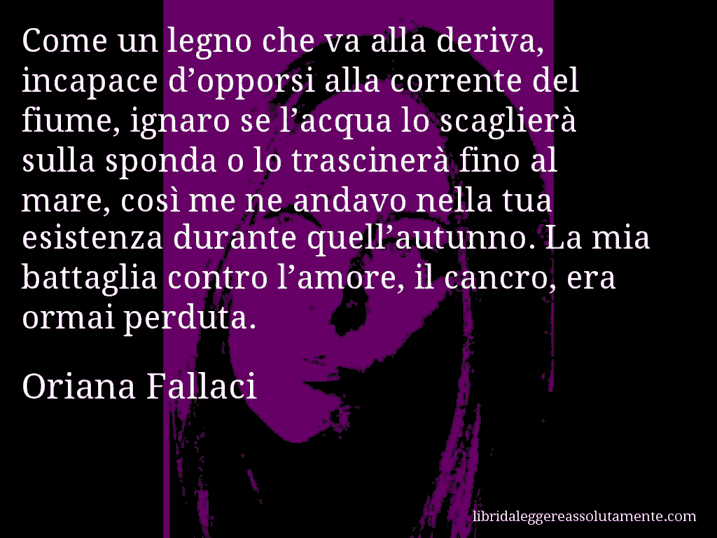 Aforisma di Oriana Fallaci : Come un legno che va alla deriva, incapace d’opporsi alla corrente del fiume, ignaro se l’acqua lo scaglierà sulla sponda o lo trascinerà fino al mare, così me ne andavo nella tua esistenza durante quell’autunno. La mia battaglia contro l’amore, il cancro, era ormai perduta.