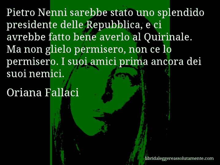 Aforisma di Oriana Fallaci : Pietro Nenni sarebbe stato uno splendido presidente delle Repubblica, e ci avrebbe fatto bene averlo al Quirinale. Ma non glielo permisero, non ce lo permisero. I suoi amici prima ancora dei suoi nemici.