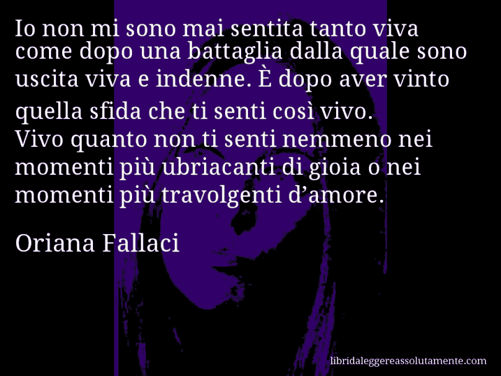 Aforisma di Oriana Fallaci : Io non mi sono mai sentita tanto viva come dopo una battaglia dalla quale sono uscita viva e indenne. È dopo aver vinto quella sfida che ti senti così vivo. Vivo quanto non ti senti nemmeno nei momenti più ubriacanti di gioia o nei momenti più travolgenti d’amore.