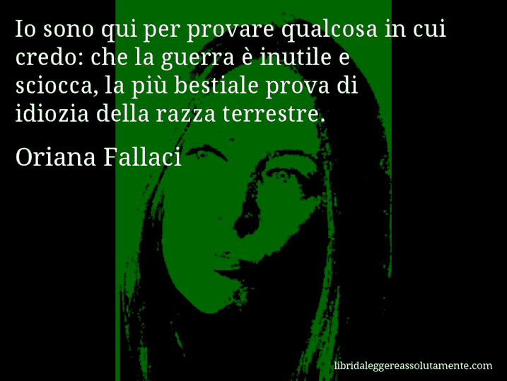 Aforisma di Oriana Fallaci : Io sono qui per provare qualcosa in cui credo: che la guerra è inutile e sciocca, la più bestiale prova di idiozia della razza terrestre.