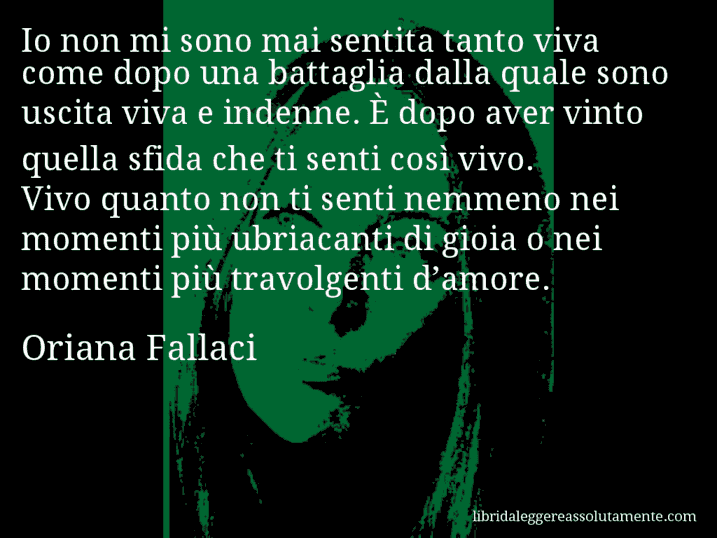 Aforisma di Oriana Fallaci : Io non mi sono mai sentita tanto viva come dopo una battaglia dalla quale sono uscita viva e indenne. È dopo aver vinto quella sfida che ti senti così vivo. Vivo quanto non ti senti nemmeno nei momenti più ubriacanti di gioia o nei momenti più travolgenti d’amore.