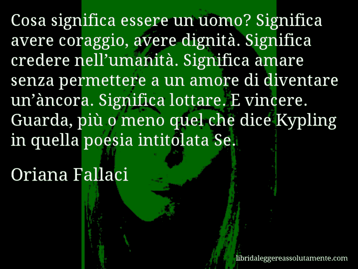 Aforisma di Oriana Fallaci : Cosa significa essere un uomo? Significa avere coraggio, avere dignità. Significa credere nell’umanità. Significa amare senza permettere a un amore di diventare un’àncora. Significa lottare. E vincere. Guarda, più o meno quel che dice Kypling in quella poesia intitolata Se.