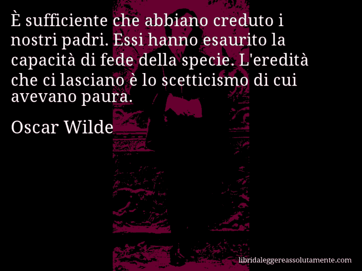 Aforisma di Oscar Wilde : È sufficiente che abbiano creduto i nostri padri. Essi hanno esaurito la capacità di fede della specie. L'eredità che ci lasciano è lo scetticismo di cui avevano paura.