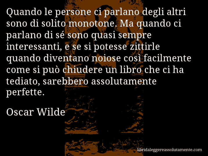 Aforisma di Oscar Wilde : Quando le persone ci parlano degli altri sono di solito monotone. Ma quando ci parlano di sé sono quasi sempre interessanti, e se si potesse zittirle quando diventano noiose così facilmente come si può chiudere un libro che ci ha tediato, sarebbero assolutamente perfette.