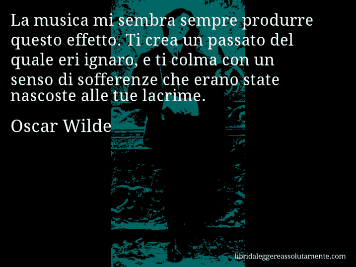 Aforisma di Oscar Wilde : La musica mi sembra sempre produrre questo effetto. Ti crea un passato del quale eri ignaro, e ti colma con un senso di sofferenze che erano state nascoste alle tue lacrime.