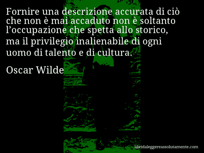 Aforisma di Oscar Wilde : Fornire una descrizione accurata di ciò che non è mai accaduto non è soltanto l’occupazione che spetta allo storico, ma il privilegio inalienabile di ogni uomo di talento e di cultura.