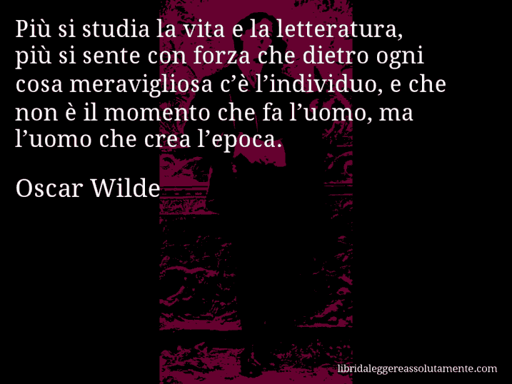 Aforisma di Oscar Wilde : Più si studia la vita e la letteratura, più si sente con forza che dietro ogni cosa meravigliosa c’è l’individuo, e che non è il momento che fa l’uomo, ma l’uomo che crea l’epoca.