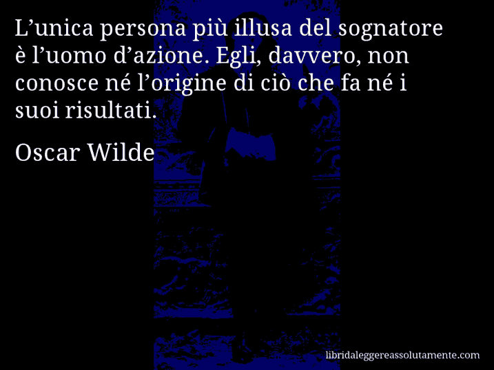 Aforisma di Oscar Wilde : L’unica persona più illusa del sognatore è l’uomo d’azione. Egli, davvero, non conosce né l’origine di ciò che fa né i suoi risultati.