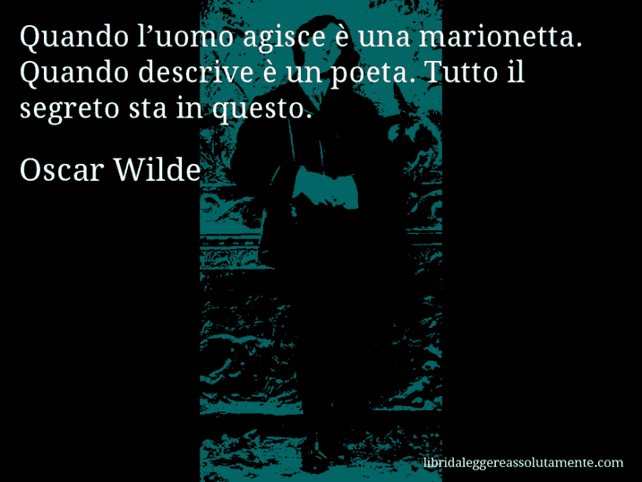 Aforisma di Oscar Wilde : Quando l’uomo agisce è una marionetta. Quando descrive è un poeta. Tutto il segreto sta in questo.