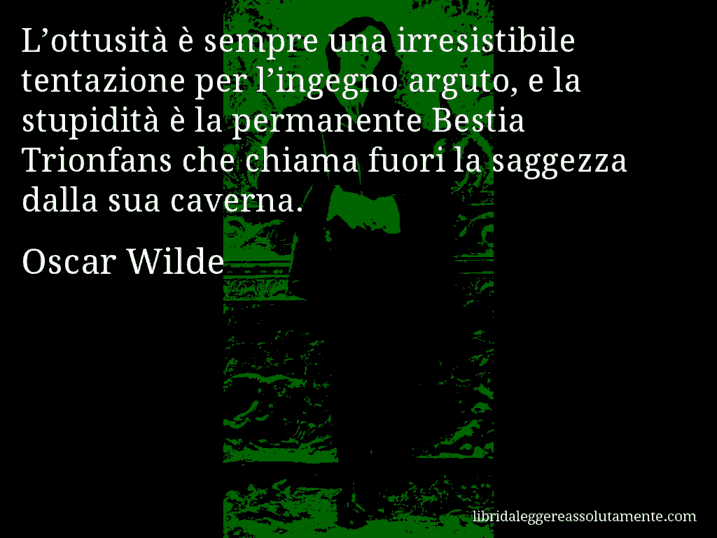 Aforisma di Oscar Wilde : L’ottusità è sempre una irresistibile tentazione per l’ingegno arguto, e la stupidità è la permanente Bestia Trionfans che chiama fuori la saggezza dalla sua caverna.