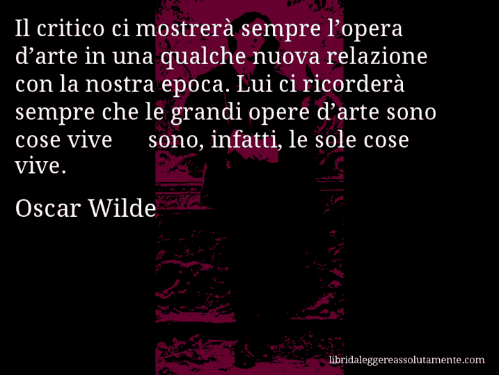 Aforisma di Oscar Wilde : Il critico ci mostrerà sempre l’opera d’arte in una qualche nuova relazione con la nostra epoca. Lui ci ricorderà sempre che le grandi opere d’arte sono cose vive − sono, infatti, le sole cose vive.